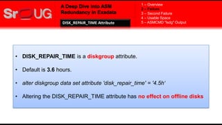 A Deep Dive into ASM
Redundancy in Exadata
• DISK_REPAIR_TIME is a diskgroup attribute.
• Default is 3.6 hours.
• alter diskgroup data set attribute 'disk_repair_time' = '4.5h‘
• Altering the DISK_REPAIR_TIME attribute has no effect on offline disks
1 – Overview
2 – Failure
3 – Second Failure
4 – Usable Space
5 – ASMCMD "lsdg" OutputDISK_REPAIR_TIME Attribute
 