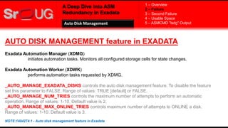 A Deep Dive into ASM
Redundancy in Exadata
AUTO DISK MANAGEMENT feature in EXADATA
Exadata Automation Manager (XDMG)
initiates automation tasks. Monitors all configured storage cells for state changes.
Exadata Automation Worker (XDWK)
performs automation tasks requested by XDMG.
_AUTO_MANAGE_EXADATA_DISKS controls the auto disk management feature. To disable the feature
set this parameter to FALSE. Range of values: TRUE [default] or FALSE.
_AUTO_MANAGE_NUM_TRIES controls the maximum number of attempts to perform an automatic
operation. Range of values: 1-10. Default value is 2.
_AUTO_MANAGE_MAX_ONLINE_TRIES controls maximum number of attempts to ONLINE a disk.
Range of values: 1-10. Default value is 3.
NOTE:1484274.1 - Auto disk management feature in Exadata
1 – Overview
2 – Failure
3 – Second Failure
4 – Usable Space
5 – ASMCMD "lsdg" OutputAuto Disk Management
 