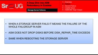 A Deep Dive into ASM
Redundancy in Exadata
• WHEN A STORAGE SERVER FAILS IT MEANS THE FAILURE OF THE
WHOLE FAILGROUP IN ASM
• ASM DOES NOT DROP DISKS BEFORE DISK_REPAIR_TIME EXCEEDS
• SAME WHEN REBOOTING THE STORAGE SERVER
1 – Overview
2 – Failure
3 – Second Failure
4 – Usable Space
5 – ASMCMD "lsdg" OutputStorage Server Failures
 