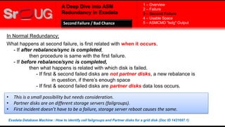 A Deep Dive into ASM
Redundancy in Exadata
In Normal Redundancy;
What happens at second failure, is first related with when it occurs.
- If after rebalance/sync is completed,
then procedure is same with the first failure.
- If before rebalance/sync is completed,
then what happens is related with which disk is failed.
- If first & second failed disks are not partner disks, a new rebalance is
in question, if there’s enough space
- If first & second failed disks are partner disks data loss occurs.
1 – Overview
2 – Failure
3 – Second Failure
4 – Usable Space
5 – ASMCMD "lsdg" OutputSecond Failure / Bad Chance
• This is a small possibility but needs consideration.
• Partner disks are on different storage servers (failgroups).
• First incident doesn’t have to be a failure, storage server reboot causes the same.
Exadata Database Machine : How to identify cell failgroups and Partner disks for a grid disk (Doc ID 1431697.1)
 