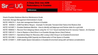 A Deep Dive into ASM
Redundancy in Exadata
References
1 – Overview
2 – Failure
3 – Second Failure
4 – Usable Space
5 – ASMCMD "lsdg" Output
Oracle Exadata Database Machine Maintenance Guide
Automatic Storage Management Administrator's Guide
NOTE:1484274.1 - Auto disk management feature in Exadata
NOTE: 443835.1 - ASM Fast Mirror Resync - Example To Simulate Transient Disk Failure And Restore Disk
NOTE:1431697.1 - Exadata Database Machine : How to identify cell failgroups and Partner disks for a grid disk
NOTE:1968642.1 - Recover from diskgroup failure using the 12.1.0.2 “mount restricted force for recovery” feature - An Example
NOTE:1386147.1 - How to Replace a Hard Drive in an Exadata Storage Server (Hard Failure)
NOTE:1339373.1 - Operational Steps for Recovery after Losing a Disk Group in an Exadata Environment
NOTE:1551288.1 - Understanding ASM Capacity and Reservation of Free Space in Exadata
NOTE:1319567.1 - ASM Usable Space Calculations in Exadata Environment along with cell failure considerations
 