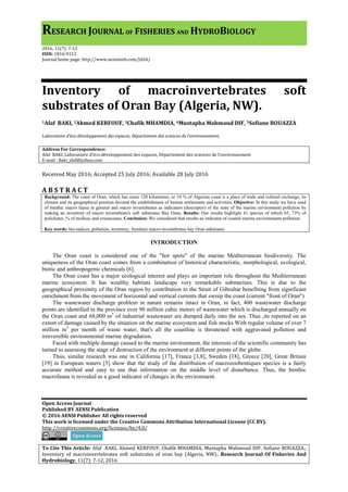 RESEARCH JOURNAL OF FISHERIES AND HYDROBIOLOGY
2016. 11(7): 7-12
ISSN: 1816-9112
Journal home page: http://www.aensiweb.com/JASA/
Open Access Journal
Published BY AENSI Publication
© 2016 AENSI Publisher All rights reserved
This work is licensed under the Creative Commons Attribution International License (CC BY).
http://creativecommons.org/licenses/by/4.0/
To Cite This Article: Afaf BAKI, Ahmed KERFOUF, Chafik MHAMDIA, Mustapha Mahmoud DIF, Sofiane BOUAZZA.,
Inventory of macroinvertebrates soft substrates of oran bay (Algeria, NW).. Research Journal Of Fisheries And
Hydrobiology, 11(7): 7-12, 2016
Inventory of macroinvertebrates soft
substrates of Oran Bay (Algeria, NW).
1Afaf BAKI, 2Ahmed KERFOUF, 3Chafik MHAMDIA, 4Mustapha Mahmoud DIF, 5Sofiane BOUAZZA
Laboratoire d’éco-développement des espaces, Département des sciences de l’environnement,
Address For Correspondence:
Afaf BAKI, Laboratoire d’éco-développement des espaces, Département des sciences de l’environnement
E-mail : Baki_afaf@yahoo.com
Received May 2016; Accepted 25 July 2016; Available 28 July 2016
A B S T R A C T
Background: The coast of Oran, which has some 120 kilometers, or 10 % of Algerian coast is a place of trade and cultural exchange, its
climate and its geographical position favored the establishment of human settlements and activities. Objective: In this study we have used
of benthic macro fauna in general and macro invertebrates as indicators (descriptor) of the state of the marine environment pollution by
making an inventory of macro invertebrate's soft substrates Bay Oran. Results: Our results highlight 41 species of which 65, 73% of
polichetes ,% of mollusc and crustaceans. Conclusion: We considered that results an indicator of coastal marine environments pollution
Key words: bio-indices, pollution, inventory, furniture macro-invertebrates bay Oran substrates
INTRODUCTION
The Oran coast is considered one of the "hot spots" of the marine Mediterranean biodiversity. The
uniqueness of the Oran coast comes from a combination of historical characteristic, morphological, ecological,
biotic and anthropogenic chemicals [6].
The Oran coast has a major ecological interest and plays an important role throughout the Mediterranean
marine ecosystem. It has wealthy habitats landscape very remarkable submarines. This is due to the
geographical proximity of the Oran region by contribution to the Strait of Gibraltar benefiting from significant
enrichment from the movement of horizontal and vertical currents that sweep the coast (current "front of Oran")
The wastewater discharge problem in nature remains intact in Oran, in fact, 400 wastewater discharge
points are identified in the province over 90 million cubic meters of wastewater which is discharged annually on
the Oran coast and 68,000 m3
of industrial wastewater are dumped daily into the sea. Thus ,its reported on an
extent of damage caused by the situation on the marine ecosystem and fish stocks With regular volume of over 7
million m3
per month of waste water, that's all the coastline is threatened with aggravated pollution and
irreversible environmental marine degradation.
Faced with multiple damage caused to the marine environment, the interests of the scientific community has
turned to assessing the stage of destruction of the environment at different points of the globe.
Thus, similar research was one in California [17], France [3,8], Sweden [18], Greece [20], Great Britain
[19] in European waters [5] show that the study of the distribution of macrozoobentiques species is a fairly
accurate method and easy to use that information on the middle level of disturbance. Thus, the benthic
macrofauna is revealed as a good indicator of changes in the environment.
 