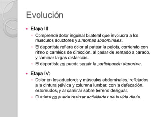 Evolución


Etapa III:
◦ Comprende dolor inguinal bilateral que involucra a los
músculos aductores y síntomas abdominales.
◦ El deportista refiere dolor al patear la pelota, corriendo con
ritmo o cambios de dirección, al pasar de sentado a parado,
y caminar largas distancias.
◦ El deportista no puede seguir la participación deportiva.



Etapa IV:
◦ Dolor en los aductores y músculos abdominales, reflejados
a la cintura pélvica y columna lumbar, con la defecación,
estornudos, y al caminar sobre terreno desigual.
◦ El atleta no puede realizar actividades de la vida diaria.

 