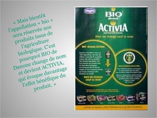 « Mais bientôt l’appellation « bio » sera réservée aux produits issus de l’agriculture biologique. C’est pourquoi BIO de Danone change de nom et devient ACTIVIA, qui évoque davantage l’effet bénéfique du produit. »  