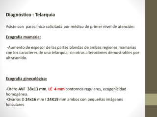 Diagnóstico : Telarquia
Asiste con paraclínica solicitada por médico de primer nivel de atención:
Ecografía mamaria:
-Aumento de espesor de las partes blandas de ambas regiones mamarias
con los caracteres de una telarquia, sin otras alteraciones demostrables por
ultrasonido.
Ecografía ginecológica:
-Útero AVF 38x13 mm, LE 4 mm contornos regulares, ecogenicidad
homogénea.
-Ovarios D 24x16 mm I 24X19 mm ambos con pequeñas imágenes
foliculares
 