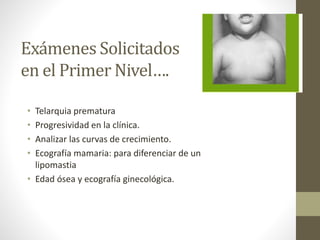 Exámenes Solicitados
en el Primer Nivel….
• Telarquia prematura
• Progresividad en la clínica.
• Analizar las curvas de crecimiento.
• Ecografía mamaria: para diferenciar de un
lipomastia
• Edad ósea y ecografía ginecológica.
 
