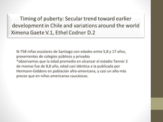 N-758 niñas escolares de Santiago con edades entre 5,8 y 17 años,
provenientes de colegios públicos y privados
*observamos que la edad promedio en alcanzar el estadio Tanner 2
de mamas fue de 8,8 año, edad casi idéntica a la publicada por
Hermann-Giddens en población afro-americana, y casi un año más
precoz que en niñas americanas caucásicas.
 