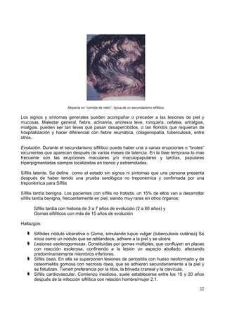 22
Alopecia en “comida de ratón”, típica de un secundarismo sifilítico
Los signos y síntomas generales pueden acompañar o preceder a las lesiones de piel y
mucosas. Malestar general, fiebre, adinamia, anorexia leve, ronquera, cefalea, artralgias,
mialgias, pueden ser tan leves que pasan desapercibidos, o tan floridos que requieran de
hospitalización y hacer diferencial con fiebre reumática, colagenopatía, tuberculosis, entre
otros.
Evolución. Durante el secundarismo sifilítico puede haber una o varias erupciones o “brotes”
recurrentes que aparecen después de varios meses de latencia. En la fase temprana lo mas
frecuente son las erupciones maculares y/o maculopapulares y tardías, papulares
hiperpigmentadas siempre localizadas en tronco y extremidades.
Sífilis latente. Se define como el estado sin signos ni síntomas que una persona presenta
después de haber tenido una prueba serológica no treponémica y confirmada por una
treponémica para Sífilis
Sífilis tardía benigna. Los pacientes con sífilis no tratada, un 15% de ellos van a desarrollar
sífilis tardía benigna, frecuentemente en piel, siendo muy raras en otros órganos:
Sífilis tardía con historia de 3 a 7 años de evolución (2 a 60 años) y
Gomas sifilíticos con más de 15 años de evolución
Hallazgos:
Sifílides nódulo ulcerativa o Goma, simulando lupus vulgar (tuberculosis cutánea) Se
inicia como un nódulo que se reblandece, adhiere a la piel y se ulcera
Lesiones esclerogomosas. Constituidas por gomas múltiples, que confluyen en placas
con reacción esclerosa, confiriendo a la lesión un aspecto abollado, afectando
predominantemente miembros inferiores.
Sífilis ósea. En ella se superponen lesiones de periostitis con hueso neoformado y de
osteomielitis gomosa con necrosis ósea, que se adhieren secundariamente a la piel y
se fistulizan. Tienen preferencia por la tibia, la bóveda craneal y la clavícula.
Sífilis cardiovascular. Comienzo insidioso, suele establecerse entre los 15 y 20 años
después de la infección sifilítica con relación hombre/mujer 2:1.
 