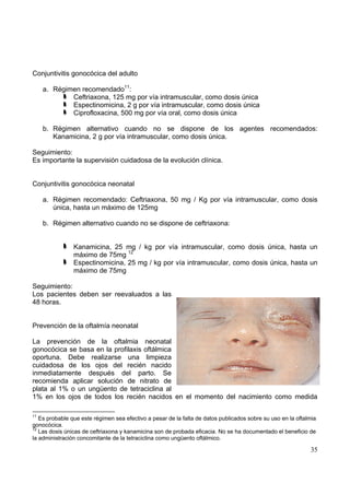 35
Conjuntivitis gonocócica del adulto
a. Régimen recomendado11
:
Ceftriaxona, 125 mg por vía intramuscular, como dosis única
Espectinomicina, 2 g por vía intramuscular, como dosis única
Ciprofloxacina, 500 mg por vía oral, como dosis única
b. Régimen alternativo cuando no se dispone de los agentes recomendados:
Kanamicina, 2 g por vía intramuscular, como dosis única.
Seguimiento:
Es importante la supervisión cuidadosa de la evolución clínica.
Conjuntivitis gonocócica neonatal
a. Régimen recomendado: Ceftriaxona, 50 mg / Kg por vía intramuscular, como dosis
única, hasta un máximo de 125mg
b. Régimen alternativo cuando no se dispone de ceftriaxona:
Kanamicina, 25 mg / kg por vía intramuscular, como dosis única, hasta un
máximo de 75mg 12
Espectinomicina, 25 mg / kg por vía intramuscular, como dosis única, hasta un
máximo de 75mg
Seguimiento:
Los pacientes deben ser reevaluados a las
48 horas.
Prevención de la oftalmía neonatal
La prevención de la oftalmia neonatal
gonocócica se basa en la profilaxis oftálmica
oportuna. Debe realizarse una limpieza
cuidadosa de los ojos del recién nacido
inmediatamente después del parto. Se
recomienda aplicar solución de nitrato de
plata al 1% o un ungüento de tetraciclina al
1% en los ojos de todos los recién nacidos en el momento del nacimiento como medida
11
Es probable que este régimen sea efectivo a pesar de la falta de datos publicados sobre su uso en la oftalmia
gonocócica.
12
Las dosis únicas de ceftriaxona y kanamicina son de probada eficacia. No se ha documentado el beneficio de
la administración concomitante de la tetraciclina como ungüento oftálmico.
 
