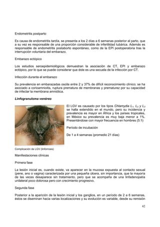 42
Endometritis postparto
Es causa de endometritis tardía, se presenta a los 2 días a 6 semanas posterior al parto, que
a su vez es responsable de una proporción considerable de infertilidad tubárica. Además es
responsable de endometritis postaborto espontáneo, como de la EPI postoperatoria tras la
interrupción voluntaria del embarazo.
Embarazo ectópico
Los estudios seroepidemiológicos demuestran la asociación de CT, EPI y embarazo
ectópico, por lo que se puede considerar que éste es una secuela de la infección por CT.
Infección durante el embarazo
Su prevalencia en embarazadas oscila entre 2 y 37% de difícil reconocimiento clínico; se ha
asociado a corioamnioitis, ruptura prematura de membranas y prematurez por su capacidad
de infectar la membrana amniótica.
Linfogranuloma venéreo
El LGV es causado por los tipos Chlamydia L1, L2 y L3
se halla extendido en el mundo, pero su incidencia y
prevalencia es mayor en África y los países tropicales,
en México su prevalencia es muy baja menor a 1%.
Presentándose con mayor frecuencia en hombres (5:1)
Período de incubación
De 1 a 4 semanas (promedio 21 días)
Complicación de LGV (linforrosis)
Manifestaciones clínicas
Primera fase
La lesión inicial es, cuando existe, va aparecer en la mucosa expuesta al contacto sexual
(pene, ano o vagina) caracterizada por una pequeña úlcera, sin importancia, que la mayoría
de las veces desaparece sin tratamiento, pero que se acompaña de una linfadenopatía
unilateral poco dolorosa pero con crecimiento progresivo.
Segunda fase
Posterior a la aparición de la lesión inicial y los ganglios, en un período de 2 a 6 semanas,
éstos se diseminan hacia varias localizaciones y su evolución es variable, desde su remisión
 
