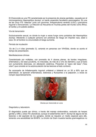44
El Chancroide es una ITS caracterizada por la presencia de ulceras genitales, causada por el
microorganismo Haemophilus ducreyi, un bacilo anaerobio facultativo gramnegativo. Es una
de las cinco ITS “clásicas” junto con gonorrea, linfogranuloma venéreo (LGV) y granuloma
inguinal o Donovanosis. La infección es frecuente en muchas partes del mundo como África,
el Caribe y el sudeste asiático.
Vía de transmisión
Exclusivamente sexual, en donde la mujer a veces funge como portadora del Haemophilus
ducreyi. Afectando a cualquier persona con prácticas de riesgo sin importar raza, edad o
sexo. En el hombre no circuncidado el riesgo aumenta.
Período de incubación
Es de 2 a 4 días (promedio 3), variando en personas con VIH/Sida, donde se acorta el
tiempo de presentación.
Manifestaciones clínicas
Caracterizado por múltiples, con promedio de 4 ulceras planas, de bordes irregulares,
eritematoso y de base purulenta, no induradas, de más de 2 cms de diámetro y que al tacto
son sumamente dolorosas, sin afectación sistémica. Presentan el “signo del beso” (“kiss
ulcer”) que consiste en la autoinoculación de las lesiones al lado contrario.
Se acompaña de linfadenopatía inguinal unilateral o bilateral en un 50 a 60% que se
edematizan, se aprecian eritematosos, dolorosos y fluctuantes a la palpación, a veces se
rompen espontáneamente.
Úlceras por chancroide en vulva
Diagnóstico y laboratorio
El diagnóstico puede ser clínico, a través del manejo sindromático, exclusión de herpes
genital y sífilis u otras ITS ulcerativas; aunque el aislamientos del H. ducreyi de alguna de las
lesiones o del aspirado de los ganglios, donde se requiere un medio especial para ello,
teniendo una sensibilidad de 60-80%. La tinción de Gram muestra bacilos gramnegativos no
 
