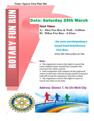 Name: Nguyen Trieu Phuc Hai 
Date: Saturday 29th March 
Start Times 
A) 5Km Fun Run & Walk – 8.00am 
B) 10Km Fun Run – 8.15am 
Thank you for your participating n 
the 19th Annual Lind field Rotary 
Fun Run. 
We hope you enjoyed the challenge of the 
ROTARY FUN RUN 
Rules 
 The organizers reserve the right to cancel the 
event without notice should they consider this 
necessary for safety reasons 
 Each competitor will compete on the approved 
course as directed, will not accept outside assistance 
and will accept the organizers’ decision as inal 
 The organizers reserve the right to reject or 
cancel any entry at any time 
Address: District 7, Ho Chi Minh City 
Phone: 38761408 
Fax: 555-555-5555 
Email:nguyentrieuphuchai@gmail.c 
om 
I 
Sponsors 
