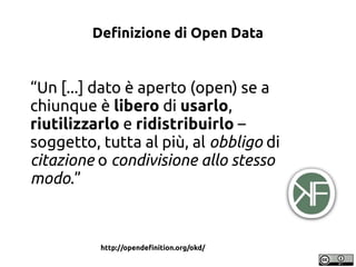 Definizione di Open Data

“Un [...] dato è aperto (open) se a
chiunque è libero di usarlo,
riutilizzarlo e ridistribuirlo ...