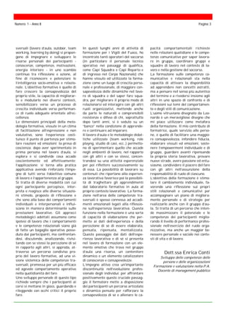 sversali (lavoro d’aula, outdoor, team
working, learning by doing) si propon-
gono di impegnare e sviluppare le
risorse personali dei partecipanti -
conoscenze, competenze, motivazioni,
energia interiore - in uno scambio
continuo tra riflessione e azione, al
fine di riconoscere e potenziare le
l’intelligenza socio-emotiva e relazio-
nale. L’obiettivo formativo è quello di
fare crescere la consapevolezza del
proprio stile, la capacità di migliorar-
lo e modularlo nei diversi contesti,
sensibilizzare verso un processo di
crescita individuale verso performan-
ce di ruolo adeguate orientate all’ec-
cellenza.
Le dimensioni principali della meto-
dologia formativa, vissute in un clima
di facilitazione all’espressione e non
valutativo, sono: l’esperienza: costi-
tuisce il punto di partenza per stimo-
lare reazioni ed emozioni; la presa di
coscienza: dopo aver sperimentato in
prima persona nel lavoro d’aula, si
esplora e si condivide cosa accade
coscientemente ed affettivamente;
l’applicazione: si torna alla pratica
applicativa avendo rinforzato l’impe-
gno di tutti verso l’obiettivo comune
di lavoro e l’appartenenza al gruppo.
Si tratta di diverse modalità con cui
ogni partecipante percepisce, inter-
preta e reagisce alle diverse situazio-
ni stimolo, proposte di riflessione e
che sono alla base dei comportamenti
individuali e interpersonali e influi-
scono in maniera determinante sulle
prestazioni lavorative. Gli approcci
metodologici adottati assumono come
ipotesi di lavoro che i comportamenti
e le competenze relazionali siano già
di fatto un bagaglio operativo posse-
duto dai partecipanti, ma confrontan-
dosi, discutendo, analizzando, rivisi-
tando con se stessi la percezione di sé
in rapporto agli altri, si approda, at-
traverso un percorso condiviso pro-
prio del lavoro formativo, ad una vi-
sione sistemica delle competenze tra-
sversali, premessa per un più efficace
ed agevole comportamento operativo
nella quotidianità del fare.
Uno sviluppo personale di questo tipo
richiede sempre che i partecipanti ai
corsi si mettano in gioco, guardando e
rileggendo con occhi critici il proprio
fare.
In questi lunghi anni di attività di
formazione per i Vigili del Fuoco, ho
incontrato tanti operatori del soccorso
(in particolare il personale tecnico
operativo nei passaggi di qualifica,
come Capi Squadra e Capi Reparto e
di ingresso nel Corpo Nazionale) che
hanno vissuto ed utilizzato la forma-
zione come un luogo di crescita perso-
nale e professionale, di maggiore con-
sapevolezza delle dinamiche nel lavo-
ro di squadra e del saper fare squa-
dra, per migliorare il proprio modo di
relazionarsi ed interagire con gli altri
ruoli organizzativi, mettendo anche
da parte le naturali e comprensibili
resistenze e difese di chi, soprattutto
dopo tanti anni, si è seduto su un
“banco” nella condizione di apprende-
re e continuare ad imparare.
Il lavoro d’aula e le metodologie didat-
tiche utilizzate (team working, role
playng, studio di casi, ecc..) permetto-
no di sperimentare quello che accade
negli ambienti di lavoro, nel rapporto
con gli altri e con se stessi, concen-
trandosi su una attività esperenziale
per poi riflettere successivamente su
di essa. La possibilità di lavorare su
contenuti che riportano alla esperien-
za lavorativa favorisce poi la possibili-
tà di traghettare gli apprendimenti
dal laboratorio formativo in aula al
proprio contesto lavorativo. La forma-
zione nell’area delle competenze tra-
sversali è spesso connessa ad accadi-
menti emozionali legati alla riflessio-
ne sull’esperienza lavorativa. Questa
funzione nella formazione è una sorta
di capacità di elaborazione che per-
mette ai dati dell’esperienza e della
percezione di sè di essere elaborata,
pensata, ripensata, mentalizzata.
Questo passaggio dai dati dell’espe-
rienza lavorativa e di sé si presenta
nel lavoro di formazione con un ele-
mento emotivo che trova nel gruppo
d’aula una risorsa, un contenitore
dinamico e un elemento catalizzatore
di conoscenze e consapevolezze.
L’impegno attivo crea un'importante
discontinuità nell’evoluzione profes-
sionale degli individui: per affrontare
positivamente questo cruciale passag-
gio il formatore mette a disposizione
dei partecipanti un percorso articolato
e dinamico pensato per rafforzare la
consapevolezza di sé e allenare le ca-
Numero: 1 - Anno II Pagina 3
pacità comportamentali richieste
nelle relazioni quotidiane e le compe-
tenze comunicative per saper lavora-
re in gruppo, coordinare gruppi e
squadre di lavoro nel contesto di la-
voro e nella gestione del soccorso.
La formazione sulle competenze co-
municative e relazionali sta nella
capacità di attivare la disponibilità
ad apprendere non concetti astratti,
ma a pensare nel senso più autentico
del termine e a rivedersi insieme agli
altri in uno spazio di confronto e di
riflessioni sui temi del comportamen-
to e degli stili di comunicazione.
L’uomo vitruviano disegnato da Leo-
nardo è un meraviglioso disegno che
mi piace utilizzare come metafora
della formazione. Il mio contributo di
formatrice, quale servizio alle perso-
ne, è quello di facilitare una maggio-
re consapevolezza, infondere fiducia,
elaborare vissuti ed emozioni, soste-
nere l’empowerment individuale e di
gruppo, guardare avanti ripensando
la propria storia lavorativa, provare
nuove strade, avere passione ed entu-
siasmo, condividere il piacere del fare
con gli altri nell’assunzione della
responsabilità di ruolo di ciascuno.
L’obiettivo della formazione è stimo-
lare il cambiamento individuale, fa-
vorendo una riflessione sui propri
stili relazionali e comunicativi per
accompagnare un piano di migliora-
mento personale e di strategie per
realizzarlo anche con il gruppo d’au-
la. Si tratta di un percorso che inten-
de massimizzare il potenziale e le
competenze dei partecipanti miglio-
rando il livello di performance profes-
sionale nell’esercizio del ruolo orga-
nizzativo, ma anche un maggior be-
nessere personale e sociale nei conte-
sti di vita e di lavoro.
Dott.ssa Enrica Conti
Sviluppo delle competenze delle
persone e delle organizzazioni
Formazione e valutazione nella P.A.
Docente di management pubblico
 