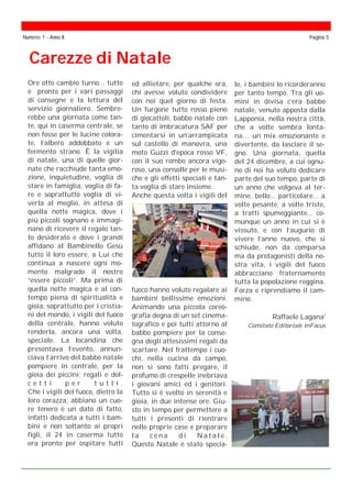 Carezze di Natale
Numero: 1 - Anno II Pagina 5
Ore otto cambio turno... tutto
è pronto per i vari passaggi
di consegne e la lettura del
servizio giornaliero. Sembre-
rebbe una giornata come tan-
te, qui in caserma centrale, se
non fosse per le lucine colora-
te, l’albero addobbato e un
fermento strano. È la vigilia
di natale, una di quelle gior-
nate che racchiude tanta emo-
zione, inquietudine, voglia di
stare in famiglia, voglia di fa-
re e soprattutto voglia di vi-
verla al meglio, in attesa di
quella notte magica, dove i
più piccoli sognano e immagi-
nano di ricevere il regalo tan-
to desiderato e dove i grandi
affidano al Bambinello Gesù
tutto il loro essere, a Lui che
continua a nascere ogni mo-
mento malgrado il nostro
“essere piccoli”. Ma prima di
quella notte magica e al con-
tempo piena di spiritualità e
gioia, soprattutto per i cristia-
ni del mondo, i vigili del fuoco
della centrale, hanno voluto
renderla, ancora una volta,
speciale. La locandina che
presentava l’evento, annun-
ciava l’arrivo del babbo natale
pompiere in centrale, per la
gioia dei piccini; regali e dol-
c e t t i p e r t u t t i .
Che i vigili del fuoco, dietro la
loro corazza, abbiano un cuo-
re tenero è un dato di fatto,
infatti dedicata a tutti i bam-
bini e non soltanto ai propri
figli, il 24 in caserma tutto
era pronto per ospitare tutti
ed allietare, per qualche ora,
chi avesse voluto condividere
con noi quel giorno di festa.
Un furgone tutto rosso pieno
di giocattoli, babbo natale con
tanto di imbracatura SAF per
cimentarsi in un’arrampicata
sul castello di manovra, una
moto Guzzi d'epoca rosso VF,
con il suo rombo ancora vigo-
roso, una consolle per le musi-
che e gli effetti speciali e tan-
ta voglia di stare insieme.
Anche questa volta i vigili del
fuoco hanno voluto regalare ai
bambini bellissime emozioni.
Animando una piccola coreo-
grafia degna di un set cinema-
tografico e poi tutti attorno al
babbo pompiere per la conse-
gna degli attesissimi regali da
scartare. Nel frattempo i cuo-
chi, nella cucina da campo,
non si sono fatti pregare, il
profumo di crespelle inebriava
i giovani amici ed i genitori.
Tutto si è svolto in serenità e
gioia, in due intense ore. Giu-
sto in tempo per permettere a
tutti i presenti di rientrare
nelle proprie case e preparare
l a c e n a d i N a t a l e .
Questo Natale è stato specia-
le, i bambini lo ricorderanno
per tanto tempo. Tra gli uo-
mini in divisa c’era babbo
natale, venuto apposta dalla
Lapponia, nella nostra città,
che a volte sembra lonta-
na… un mix emozionante e
divertente, da lasciare il se-
gno. Una giornata, quella
del 24 dicembre, a cui ognu-
no di noi ha voluto dedicare
parte del suo tempo, parte di
un anno che volgeva al ter-
mine, bello... particolare... a
volte pesante, a volte triste,
a tratti spumeggiante... co-
munque un anno in cui si è
vissuto, e con l’augurio di
vivere l’anno nuovo, che si
schiude, non da comparsa
ma da protagonisti della no-
stra vita, i vigili del fuoco
abbracciano fraternamente
tutta la popolazione reggina.
Forza e riprendiamo il cam-
mino.
Raffaele Lagana'
Comitato Editoriale InFocus
 