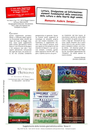 Via Sbarre Sup. 115 - 89132 Reggio Calabria
InFocus: 0965.632370
Responsabile Editoriale: 335.6644555
PEO: uilpa.vvfrc@gmail.com
Stampato in proprio
Lettura, Divulgazione ed Informazione:elementi fondamentali della conoscenzadella cultura e della libertà degli uomini.
Memento Audere Semper...
A cura della Segretaria
Provinciale UILPA VVF
di Reggio Calabria
Supplemento mensile della testata online
Newz.it
Partnerperisolifinidistampa
Supplemento della testata giornalistica online Newz.it
Reg. 01/09 Trib. RC - Tutti i diritti riservati - Vietata la riproduzione anche parziale di testo - Stampato in proprio
Cari lettori,
questo supplemento periodico,
ideato e realizzato dalla segrete-
ria Provinciale della UILPA dei
Vigili del Fuoco di Reggio Cala-
bria, nasce quale supplemento
della testata giornalistica online
Newz.it, con l’intento di divulgare
e far conoscere non solo i vari
aspetti dell’attività istituzionale
dei vigili del fuoco, ma anche tut-
to ciò che circonda l’ambiente
pompieristico in generale. Saran-
no trattati anche argomenti di
tecnologia ed attualità, proprio
per non rendere monotono e mo-
notematico il supplemento che,
oltre alla tiratura cartacea, avrà
uno spazio on line proprio sul sito
internet di Newz.it e sui vari so-
cial network. L’intento, quindi,
della segreteria UILPA VVF reg-
gina, è quello di parlare alla gente
C.da Saracinello 155/A - 89131 Reggio Calabria
Tel. 0965.640957 - 338.7561361
dei POMPIERI, del loro lavoro, di
cosa fanno e, perché no, anche delle
loro emozioni, di quelle vissute du-
rante e dopo gli interventi di soc-
corso, quelle emozioni che ti porti
dietro tutta la vita, perché il pom-
piere è pompiere sempre, con o sen-
za divisa. Un doveroso grazie al
Direttore responsabile Fabio Papa-
lia che, da sempre appassionato dei
“Pompieri”, ha voluto sposare la
nostra mission.
Giovanni Alampi
Direttore Editoriale
 