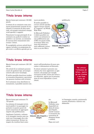 Nasce il primo Giornalino di                                                                                          Pagina 2



Titolo brano interno
Questo brano può contenere 150-200        nuovo prodotto.                               pubblicarlo.
parole.
                                          È inoltre possibile ri-
L'utilizzo di un notiziario come stru-    cercare articoli specifici
mento promozionale consente di riu-       oppure trovare articoli
tilizzare il contenuto di altro mate-     di “supporto” nel World
riale, ad esempio comunicati stampa,      Wide Web.
studi specifici e rapporti.
                                          In Microsoft Publisher
Nonostante lo scopo principale di un      è infatti possibile con-
notiziario sia quello di vendere un       vertire un notiziario in
prodotto o un servizio, un notiziario     una pubblicazione per
di successo deve innanzitutto inte-       il Web. In questo modo,
ressare i lettori.                        al termine della crea-
                                          zione del notiziario,
È consigliabile scrivere articoli brevi                                 Didascalia della fotografia o
                                          sarà sufficiente conver-
oppure includere un programma de-                                                 immagine
                                          tirlo in un sito Web e
gli eventi o un'offerta speciale per un




Titolo brano interno
Questo brano può contenere 100-150        menti sull'introduzione di nuove pro-
parole.                                   cedure o informazioni sul fatturato.
                                                                                                             “Per attirare
Gli articoli di un notiziario possono     In alcuni notiziari è presente una
                                                                                                            l'attenzione del
essere di qualsiasi tipo, ad esempio      colonna che viene aggiornata in ogni
articoli sulle nuove tecnologie.          numero, ad esempio per consigli,                                 lettore, inserire
                                          recensioni di libri, lettere dei lettori o                       qui una citazione
È inoltre possibile descrivere tenden-
                                          un editoriale, oppure per la presenta-                              o una frase
ze economico-finanziarie o previsioni
                                          zione di nuovi dipendenti o nuovi                                   tratta dal
che possono risultare utili ai lettori.
                                          clienti.                                                              testo.”
Se il notiziario viene distribuito in-
ternamente, è possibile inserire com-




Titolo brano interno
Questo brano può contenere 75-                                   sto.                   to l'immagine corretta, posizionarla
125 parole.                                                                             accanto all'articolo e inserire una
                                                                In Microsoft
                                                                                        didascalia.
La selezione di immagini ed ele-                                Publisher sono
menti grafici è un passaggio im-                                disponibili mi-
portante in quanto questi ele-                                  gliaia di imma-
menti consentono di aggiungere                                  gini ClipArt,
impatto alla pubblicazione.                                     nonché numero-
                                                                si strumenti che
Analizzare l'articolo e valutare
se le immagini inserite sono coe- Didascalia della fotografia o consentono di
                                            immagine            disegnare forme
renti con il messaggio che si de-
                                                                e simboli.
sidera trasmettere. Evitare im-
magini che risultino fuori conte-                               Dopo aver scel-
 