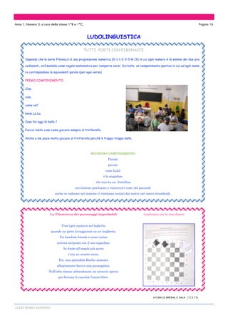 ALDO MORO EXPRESS
LUDOLINGUISTICA
Anno 1. Numero 3. a cura della classe 1^B e 1^C. Pagina 16
TUTTI POETI CON FIBONACCI
Sapendo che la serie Fibonacci è una progressione numerica (0-1-1-2-3-5-8-13) in cui ogni numero è la somma dei due pro-
cedimenti, utilizzatela come regola matematica per comporre versi. Scrivete un componimento poetico in cui ad ogni nume-
ro corrispondono le equivalenti parole (per ogni verso).
PRIMO COMPONIMENTO
Ciao,
ciao,
come va?
bene La La.
Cosa fai oggi di bello ?
Faccio tante cose come giocare sempre al trotterello.
Anche a me piace molto giocare al trotterello perché è troppo troppo bello.
SECONDO COMPONIMENTO
Piccolo
piccolo
come LoLò
è lo stupidino
che non ha un fratellino
noi insieme giochiamo a rincorrerci come dei pazzoidi
anche se cadiamo noi insieme ci rialziamo aiutati dai nostri cari amici stramboidi.
La Filastrocca dei personaggi improbabili (realizzata con la scacchiera)
Una tigre nuotava nel laghetto
quando un gatto la raggiunse su un traghetto.
Un bambino biondo e assai carino
correva nel prato con il suo cagnolino.
In fondo all’angolo più acuto
c’era un orsetto muto.
Poi, una splendida Barbie animata
allegramente faceva una passeggiata.
Nell’erba rimase abbandonato un astuccio sporco
per fortuna lo raccolse l’amico Orco.
A CURA DI GREWAL E BALA 1^C E 1^B
 