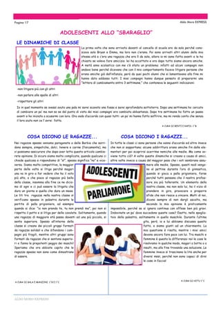 ALDO MORO EXPRESS
La prima volta che sono arrivata davanti al cancello di scuola ero da sola perché cono-
scevo solo Bryan e Emma, ma loro non c’erano. Poi sono arrivati altri alunni della mia
stessa età e c’era una ragazza che era lì da sola, allora io mi sono fatta avanti e le ho
chiesto se voleva fare amicizia: lei ha accettato e ora dopo tutto siamo ancora amiche.
A metà anno scolastico con me c’è stato un problema: infatti ad alcuni compagni non
andavo bene perché dicevano che con il mio comportamento facevo litigare persone che
erano amiche già dall’infanzia, però da quei pochi alunni che si lamentavano alla fine mi
hanno dato addosso tutti. I miei compagni hanno dunque pensato di prepararmi una
“lettera di cambiamento entro 3 settimane,” che conteneva le seguenti indicazioni:
-non litigare più con gli altri
-non parlare alle spalle di altri
-rispettare gli altri
Io in quel momento se avessi avuto una pala mi sarei scavata una fossa e sarei sprofondata sottoterra. Dopo una settimana ho cercato
di cambiare un po’ ma non so se dal punto di vista dei miei compagni ero cambiata abbastanza. Dopo tre settimane ho fatto un passo
avanti e ho iniziato a scusarmi con loro. Ora vado d’accordo con quasi tutti: un po’ mi hanno fatto soffrire, ma mi rendo conto che senza
il loro aiuto non ce l’ avrei fatta.
A CURA DI BENTI E RAPIS 1^B
ADOLESCENTI ALLO “SBARAGLIO”
Pagina 17 Aldo Moro EXPRESS
LE DINAMICHE DI CLASSE
COSA DICONO LE RAGAZZE...
Noi ragazze spesso veniamo paragonate a delle Barbie che sorri-
dono sempre, simpatiche, dolci, tenere e carine (fisicamente), ma
vi possiamo assicurare che dopo aver letto questo articolo cambie-
rete opinione. Di sicuro siamo molto complicate, quando qualcuno ci
chiede qualcosa e rispondiamo di “sì”, spesso significa “no” e vice-
versa. Siamo molto competitive, la maggior
parte delle volte si litiga perché magari
una va in giro a far vedere che ha il voto
più alto, o che piace al ragazzo più bello
della classe, insomma alla fine ce ne dicia-
mo di ogni e ci può essere la litigata che
dura un giorno e quella che dura un mese.
Le liti tra ragazze nella nostra classe si
verificano spesso in palestra durante le
partite di palla prigioniera, ad esempio
quando si dice: ”io non prendo te, tu non prendi me”, poi non si
rispetta il patto e si litiga per delle cavolate. Solitamente, quando
una ragazza di maggiore età passa davanti ad una più piccola, si
sente superiore. Spesso all’interno della
classe si creano dei piccoli gruppi formati
da ragazze solidali e che difendono i com-
pagni più fragili, mentre altri gruppi sono
formati da ragazze che si sentono superio-
ri e fanno le prepotenti peggio dei maschi!
Speriamo che ora abbiate capito che le
ragazze spesso non sono come dimostrano
di essere.
A CURA DI BALA E MANZONI 1^B E 1^C
COSA DICONO I RAGAZZI...
In tutte le classi ci sono persone che vanno d’accordo ed altre invece
che non si sopportano; alcune addirittura erano amiche fin dalle ele-
mentari per poi scoprirsi acerrime nemiche alle medie. Ma come av-
viene tutto ciò? A volte queste dinamiche si creano a causa di amici,
altre volte invece a causa del maggior peso che i voti sembrano assu-
mere alle medie. Spesso, questi nodi vengo-
no al pettine durante l’ora di ginnastica,
quando si gioca a palla prigioniera, forse
perché tutti pensano che il nostro profes-
sore sia più tollerante. Un elemento della
nostra classe, ma non solo lui, ha il vizio di
prendere in giro, provocare o proporre
sfide che non riesce a vincere. Molti di noi,
dicono sempre di non dargli ascolto, ma
secondo la mia opinione è praticamente
impossibile, perché se si ignora continua con offese ben più gravi.
Indovinate un po’ dove succedono queste cose? Esatto, nello spoglia-
toio della palestra, solitamente in quello maschile. Durante l’ultima
gita, però, io e lui abbiamo discusso questo
fatto, e siamo giunti ad un chiarimento. La
mia questione è risolta, mentre i miei amici
devono ancora fare pace con lui. Tra maschi e
femmine è questa la differenza: noi le cose le
risolviamo in qualche modo, magari a botte o a
insulti, ma alla fine trovando una soluzione. Le
femmine invece si trascinano la lite anche per
diversi mesi, perché non sono capaci di dirsi
le cose in faccia!
A CURA DI HOTU 1^C
 