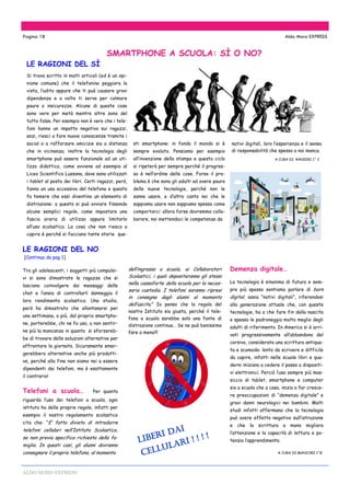 ALDO MORO EXPRESS
Si trova scritto in molti articoli (ed è un opi-
nione comune) che il telefonino peggiora la
vista, l’udito oppure che ti può causare gravi
dipendenze e a volte ti serve per colmare
paure o insicurezze. Alcune di queste cose
sono vere per metà mentre altre sono del
tutto false. Per esempio non è vero che i tele-
foni hanno un impatto negativo sui ragazzi,
anzi, riesci a fare nuove conoscenze tramite i
social o a rafforzare amicizie sia a distanza
che in vicinanza; inoltre la tecnologia degli
smartphone può essere funzionale ad un uti-
lizzo didattico, come avviene ad esempio al
Liceo Scientifico Lussana, dove sono utilizzati
i tablet al posto dei libri. Certi ragazzi, però,
fanno un uso eccessivo del telefono e questo
fa temere che essi diventino un elemento di
distrazione: a questo si può ovviare fissando
alcune semplici regole, come impostare una
fascia oraria di utilizzo oppure limitarlo
all’uso scolastico. La cosa che non riesco a
capire è perché si facciano tante storie que-
sti smartphone: in fondo il mondo si è
sempre evoluto. Pensiamo per esempio
all’invenzione della stampa e questo ciclo
si ripeterà per sempre perché il progres-
so è nell’ordine delle cose. Forse il pro-
blema è che sono gli adulti ad avere paura
delle nuove tecnologie, perché non le
sanno usare, e d’altro canto noi che le
sappiamo usare non sappiamo spesso come
comportarci: allora forse dovremmo colla-
borare, noi mettendoci le competenze da
SMARTPHONE A SCUOLA: SÌ O NO?
Pagina 18 Aldo Moro EXPRESS
Tra gli adolescenti, i soggetti più compulsi-
vi si sono dimostrate le ragazze che si
lasciano coinvolgere dai messaggi delle
chat e l’ansia di controllarli danneggia il
loro rendimento scolastico. Uno studio,
però ha dimostrato che allontanarsi per
una settimana, o più, dal proprio smartpho-
ne, porterebbe, chi ne fa uso, a non sentir-
ne più la mancanza in quanto si sforzereb-
be di trovare delle soluzioni alternative per
affrontare la giornata. Sicuramente emer-
gerebbero alternative anche più produtti-
ve, perché alla fine non siamo noi a essere
dipendenti dai telefoni, ma è esattamente
il contrario!
Telefoni a scuola… Per quanto
riguarda l’uso dei telefoni a scuola, ogni
istituto ha delle proprie regole, infatti per
esempio il nostro regolamento scolastico
cita che: “E’ fatto divieto di introdurre
telefoni cellulari nell’Istituto Scolastico,
se non previa specifica richiesta della fa-
miglia. In questi casi, gli alunni dovranno
consegnare il proprio telefono, al momento
LE RAGIONI DEL SÌ
LE RAGIONI DEL NO
[Continua da pag 1]
dell’ingresso a scuola, ai Collaboratori
Scolastici, i quali depositeranno gli stessi
nella cassaforte della scuola per la neces-
saria custodia. I telefoni saranno ripresi
in consegna dagli alunni al momento
dell’uscita.” Io penso che la regola del
nostro Istituto sia giusta, perché il tele-
fono a scuola sarebbe solo una fonte di
distrazione continua… Se ne può benissimo
fare a meno!!!
Demenza digitale…
La tecnologia è sinonimo di futuro e sem-
pre più spesso sentiamo parlare di born
digital, ossia “nativi digitali”, riferendosi
alla generazione attuale che, con queste
tecnologie, ha a che fare fin dalla nascita
e spesso le padroneggia molto meglio degli
adulti di riferimento. In America si è arri-
vati progressivamente all’abbandono del
corsivo, considerata una scrittura antiqua-
ta e scomoda: lento da scrivere e difficile
da capire, infatti nelle scuole libri e qua-
derni iniziano a cedere il passo a dispositi-
vi elettronici. Perciò l’uso sempre più mas-
siccio di tablet, smartphone e computer
sia a scuola che a casa, inizia a far cresce-
re preoccupazioni di “demenza digitale” e
gravi danni neurologici nei bambini. Molti
studi infatti affermano che la tecnologia
può avere effetto negativo sull’istruzione
e che la scrittura a mano migliora
l’attenzione e la capacità di lettura e po-
tenzia l’apprendimento.
A CURA DI MANCORI 1^B
nativi digitali, loro l’esperienza e il senso
di responsabilità che spesso a noi manca.
A CURA DI RANIERI 1^ C
LIBERI DAI
CELLULARI ! ! ! !
 