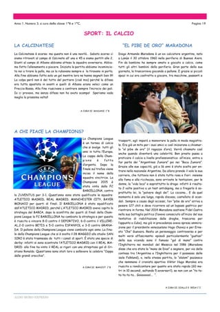 ALDO MORO EXPRESS
La Calcinatese è scarsa: ma questa non è una novità… Sabato scorso ci
siamo ritrovati al campo di Calcinate all’ una e 45 e siamo partiti alle 2.
Giunti al campo di Albano abbiamo atteso la squadra avversaria. Abbia-
mo fatto l’allenamento a piacere. Iniziata la partita abbiamo incomincia-
to noi a tirare la palla, ma ce la rubavano sempre e la tiravano in porta.
Alla fine abbiamo fatto solo un gol mentre loro ne hanno segnati ben 9!!
La colpa però non è del tutto del portiere (cioè mia) perché la difesa
era tutta spostata in avanti e quelli di Albano erano veloci come un
Freccia Rossa. Alla fine riuscivano a centrare sempre l’incrocio dei pali.
Io ci provavo, ma senza difesa non ho avuto scampo! Speriamo vada
meglio la prossima volta!!
A CURA DI BASSANI 1^B
La Champions League
è un torneo di calcio
che si svolge tutti gli
anni in tutta l’Europa.
La coppa della Cham-
pions è fatta
d’argento. Dopo la
finale sul trofeo viene
inciso il nome della
squadra vincitrice. La
Champions 2015 è
stata vinta dalla FC
BARCELLONA, contro
la JUVENTUS per 3-1. Quest’anno sono state qualificate le squadre:
ATLETICO MADRID, REAL MADRID, MANCHESTER CITY, BAYER
MONACO per quarti di finali. Il BARCELLONA è stato squalificato
dall’ATLETICO MADRID, perché L’ATLETICO MADRID aveva capito la
strategia del BARCA, dopo la sconfitta dei quarti di finali della Cham-
pions League la FC BARCELLONA ha cambiato la strategia e per questo
è riuscita a vincere 8-0 contro il DEPORTIVO, 6-0 contro il VILLERE-
AL,2-0 contro BETIS e 5-0 contro ESPANYOL e 3-0 contro GRANA-
DA. Il pallone della Champions League viene cambiato ogni anno. La fina-
le della Champions League che si è svolta il 28 MAGGIO allo stadio SAN
SIRO è stata trasmessa da tutti i canali di sport. È stata una specie di
derby: infatti si sono scontrate l’ATLETICO MADRID con il REAL MA-
DRID: alla fine ha vinto il REAL ai rigori con uno strepitoso gol di Cri-
stiano Ronaldo. Quest’anno sono stati loro a sollevare la celebre “Coppa
dalle grandi orecchie”.
A CURA DI MANJOT 1^B
SPORT: IL CALCIO
Anno 1. Numero 3. a cura della classe 1^B e 1^C. Pagina 19
LA CALCINATESE “EL PIBE DE ORO” MARADONA
Diego Armando Maradona è un ex calciatore argentino, nato
a Lanùs il 30 ottobre 1960 nella periferia di Buenos Aiers.
Fin da bambino ha sempre amato e giocato a calcio, come
tutti gli altri bambini della periferia. Gran parte della sua
giornata, la trascorreva giocando a pallone. E grazie ai piccoli
spazi in cui era costretto a giocare, tra macchine, passanti e
trasporti, egli imparò a manovrare la palla in modo magistra-
le. Era già un mito per i suoi amici e così iniziarono a chiamar-
lo “el pibe de oro” (il ragazzo d’oro). Verrà chiamato così
anche quando diventerà una celebrità. Ben presto passa a
praticare il calcio a livello professionistico: all’inizio, entra a
far parte dei “Argentinos Juniors” poi nei “Boca Juniors”.
Grazie alle sue capacità, già a 16 anni è stato scelto per en-
trare nella nazionale Argentina. Da allora prende il volo la sua
carriera, che tuttavia non è stata tutta rosa e fiori: insieme
alla fama e alla ricchezza, sono arrivate le tentazioni, per le
donne, la “vida loca” e soprattutto la droga: infatti è risulta-
to 2 volte positivo a un test antidoping, ma a fregarlo è so-
prattutto lei, la “polvere degli dei”. La cocaina... E da quel
momento è solo una lunga, rapida discesa, costellata di scan-
dali. Sempre a causa degli eccessi, l’ex “pibe de oro” arriva a
pesare 127 chili e deve ricorrere ad un bypass gastrico per
rientrare in forma. Nel 2014 Maradona sostiene Fidel Castro
nella sua battaglia politica (l’aveva conosciuto all’inizio del suo
tentativo di riabilitazione dalle droghe, trascorso per
l’appunto a Cuba), ma già in precedenza aveva spreso ammira-
zione per il presidente venezuelano Hugo Chavez e per Erne-
sto “Che” Guevara. Resta un personaggio controverso e per
molti versi affascinante: episodi particolarmente “gustosi”
della sua vicenda sono il famoso “gol di mano” contro
l’Inghilterra nei mondiali del Messico nel 1986 (Maradona
disse che era stata la “mano de Dios” a segnare, per via della
contesa tra l’Argentina e l’Inghilterra per il possesso delle
isole Falkland), o, nella stessa partita, lo “slalom” pazzesco
che nemmeno il cronista sportivo Viktor Hugo Morales era
riuscito a rendicontare per quanto era stato rapido (60 me-
tri in 10 secondi, saltando 5 avversari!), se non con un “ta-ta-
ta-ta-ta-ta... Goooooool... “.
A CURA DI DIALLO E REDA 1^C
A CHI PIACE LA CHAMPIONS?
 