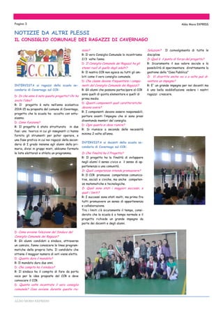 ALDO MORO EXPRESS
INTERVISTA ai ragazzi della scuola se-
condaria di Cavernago sul CCR:
D: In che anno è nato questo progetto? Chi ha
avuto l’idea?
R: Il progetto è nato nell’anno scolastico
2014-15 su proposta del comune di Cavernago,
progetto che la scuola ha accolto con entu-
siasmo.
D: Come funziona?
R: Il progetto è stato strutturato in due
fasi: una teorica in cui gli insegnanti ci hanno
fornito gli strumenti per poter operare, e
una fase pratica in cui noi ragazzi della secon-
daria di I grado insieme agli alunni della pri-
maria, divisi in gruppi misti, abbiamo formato
le liste elettorali e stilato un programma.
D: Come avviene l’elezione del Sindaco del
Consiglio Comunale dei Ragazzi?
R: Gli alunni candidati a sindaco, attraverso
un comizio, fanno conoscere le linee program-
matiche della propria lista. Il candidato che
ottiene il maggior numero di voti viene eletto.
D: Quanto dura il mandato?
R: Il mandato dura due anni.
D: Che compito ha il sindaco?
R: Il sindaco ha il compito di fare da porta
voce per le idee proposte del CCR e deve
convocare il CCR.
D: Quante volte incontrate il vero consiglio
comunale? Cosa avviene durante queste riu-
nioni?
R: Il vero Consiglio Comunale lo incontriamo
2/3 volte l’anno.
D: Il Consiglio Comunale dei Ragazzi ha gli
stessi ruoli di quello degli adulti?
R: Il nostro CCR non agisce su tutti gli am-
biti come il vero consiglio comunale.
D: Che classe devono frequentare i compo-
nenti del Consiglio Comunale dei Ragazzi?
R: Gli alunni che possono partecipare al CCR
sono quelli di quinta elementare e quelli di
prima media
D: Questi componenti quali caratteristiche
devono avere?
R: I componenti devono essere responsabili,
portare avanti l’impegno che si sono presi
diventando membri del consiglio.
D: Ogni quanto si deve riunire?
R: Si riunisce a seconda delle necessità
minimo 2 volte all’anno.
INTERVISTA ai docenti della scuola se-
condaria di Cavernago sul CCR:
D: Che finalità ha il Progetto?
R: Il progetto ha la finalità di sviluppare
negli alunni il senso civico e il senso di ap-
partenenza a una comunità.
D: Quali competenze intende promuovere?
R: Il CCR promuove competenze comunica-
tive, sociali e civiche, ma anche competen-
ze matematiche e tecnologiche.
D: Quali sono stati i maggiori successi, e
quali i limiti?
R: I successi sono stati molti, ma primo fra
tutti promuovere un senso di appartenenza
e collaborazione.
Tra i limiti c’è sicuramente il tempo, consi-
derato che la scuola è a tempo normale e il
progetto richiede un grande impegno da
parte dei docenti e degli alunni.
Soluzioni? Il coinvolgimento di tutte le
discipline
D: Qual è il punto di forza del progetto?
R: Sicuramente il suo valore sociale e la
possibilità di sperimentare direttamente la
gestione della "Cosa Pubblica"
D: Vi divertite anche voi o a volte può di-
ventare un impegno?
R: E' un grande impegno per noi docenti ma
è una bella soddisfazione vedere i nostri
ragazzi crescere.
Pagina 3 Aldo Moro EXPRESS
NOTIZIE DA ALTRI PLESSI
IL CONSIGLIO COMUNALE DEI RAGAZZI DI CAVERNAGO
 