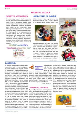 ALDO MORO EXPRESS
Come si chiama un progetto che fa in modo che
gli alunni stessi siano pienamente soddisfatti? Si
chiama “progetto accoglienza”. Questo lavoro
consiste nel presentare immagini e lavori artisti-
ci svolti durante l’anno scolastico. In generale
questo progetto serve a promuovere il valore
dell’accoglienza e a presentare nel migliore dei
modi ciò che viene affrontato nella scuola secon-
daria di primo grado. Per partecipare alla mostra
occorreva scattare delle foto con i compagni
rispettando il titolo consegnato dalla professo-
ressa Mostosi. Il tema delle classi prime era
“l’abbraccio”. I nostri compagni, impegnandosi,
hanno scattato parecchie foto, le quali verranno
mostrate l’8 giugno nella palestra della scuola di
Calcinate.
A CURA DI GREWAL E BALA 1^C E 1^B
Il progetto Kangourou è un concorso inter-
nazionale che serve a promuovere la passio-
ne per la Matematica. Il progetto consiste
in un gioco che si ripete annualmente in cui
concorrono diverse scuole internazionali e
nazionali. Alcuni pensano che lo scopo sia
confrontare i diversi livelli tra le varie na-
zioni, invece l’intento principale è quello di
avvicinare i giovani alla matematica. Nel
2015 i paesi che vi hanno preso parte erano
55, con più di 7.000.000 di partecipanti.
Tutto il nostro istituto comprensivo è stato
coinvolto, con i plessi di Calcinate, Mornico,
Cavernago e Palosco. La partecipazione era
libera, ma la quota era di €4,50. La finale
del torneo si sarebbe svolta a Mirabilandia.
Ecco le emozioni e sensazioni che ha prova-
to la vincitrice del nostro istituto compren-
sivo del plesso di Calcinate, Emma Mancori
di 1^B. Le abbiamo chiesto cosa l’avesse
spinta a partecipare, che emozioni ha prova-
to durante lo svolgimento e dopo, quando ha
scoperto di essere stata la migliore
dell’Istituto. Queste sono state le sue ri-
sposte. La motivazione a partecipare è sta-
ta soprattutto che le sue amiche vi prende-
vano parte, ma l’ha fatto anche per testare
KANGOUROU
Pagina 4 Aldo Moro EXPRESS
LABORATORIO DI INGLESE
Nel laboratorio di inglese negli ultimi due mesi
abbiamo realizzato dei video e le foto di Hallowe-
en, Carnevale e Natale; prima di girare i video
guardiamo l’argomento, poi il prof. ci dà un foglio
e dobbiamo tradurlo in inglese, quindi studiare le
nostre battute e infine incominciare a girare i
video in diversi spazi della scuola. Alla fine, il
professore ci mostra il risultato. Alcune volte il
prof. ci dà i cioccolatini perché siamo stati bravi
a realizzare il video, ma quando non facciamo
bene il nostro lavoro ci fa fare anche le verifi-
che. Il laboratorio è un ripasso di quello che fac-
ciamo in classe con la professoressa di inglese.
A CURA DI KUMAR 1^C
PROGETTI SCUOLA
PROGETTO ACCOGLIENZA
TORNEO DI LETTURA
Il terzo gioco si chiamava “trova l’inizio” e il
nostro capo squadra doveva scegliere 8
ragazzi che correvano veloci, la prof doveva
leggere l’inizio dei libri e chi sapeva ricono-
scere il libro doveva dirlo al corridore il
quale doveva prendere la bandierina che
aveva la prof e rispondere. L’ultimo gioco si
chiamava “ tutti in scena”: dovevamo recita-
re una scenetta tratta da uno dei libri e
l’altra squadra doveva indovinare. Il gioco
che mi è piaciuto di più è stato il crucipuz-
zle perché serviva l’aiuto di tutti e ognuno
doveva trovare una parola. Per me sono
stati tutti bravi e solo per poco ha vinto la
classe 1C. Questo torneo di lettura mi è
piaciuto tanto e non vedo l’ora di ripeterlo
in seconda media.
A CURA DI KUMAR 1^C
Il giorno 4 aprile ci siamo riuniti in palestra
per la seconda manche del torneo di lettu-
ra. All’inizio la nostra prof. ha distribuito
ad ogni squadra delle istruzioni. Il primo
gioco consisteva nella lettura di una frase
tratta da uno dei libri: chi sapeva di che
libro si trattava doveva dirlo al capo squa-
dra e se lo avevamo indovinato in cambio ci
davano un indizio con cui poter comporre
l’identità del libro. Il secondo gioco era un
crucipuzzle con 32 parole tratte dai libri
che avevamo letto e una chiave da trovare.
le proprie capa-
cità. Non pen-
sava di vincere,
perché le per-
sone che partecipavano erano tante, ed
anche più brave, quindi la vittoria è giunta
pressoché inaspettata. L’emozione principa-
le durante lo svolgimento è stata l’ansia, per
paura di non finire in tempo. In seguito,
quando ha capito di essere arrivata prima,
ha provato una grande soddisfazione.
A CURA DI HOTU 1^C
 