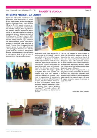 ALDO MORO EXPRESS
UN GESTO PICCOLO… MA UNICO!!!
Anno 1. Numero 3. a cura della classe 1^B e 1^C. Pagina 5
Quest'anno il Dirigente Scolastico ha pro-
posto a noi, alunni della classe 2^ C, il com-
pito di organizzare la seconda edizione della
Colletta alimentare che si è svolta dal 26 al
30 aprile. In tutto questo avvincente per-
corso ci ha accompagnati la prof.ssa Ciglio-
ne. Il nostro compagno Borali Iago ha chie-
sto di essere nominato responsabile dell'ini-
ziativa e, dopo aver chiesto alla classe chi
volesse partecipare, abbiamo costituito lo
Staff operativo. Il Progetto è partito dall'i-
deazione dei volantini per la pubblicizzazio-
ne della nostra iniziativa. Iago, con l'aiuto
del nostro compagno Dragos, li ha ideati e
stampati in numerose copie, anche per la
Scuola Primaria che ci ha supportato nella
raccolta presso la sede delle elementari.
Altro passaggio è stato l'acquisto di 11 ma-
gliette nere che, con l'aiuto della prof.ssa
Mostosi, abbiamo personalizzato decorando-
le con la scritta verde STAFF sul retro. Ci
siamo poi divisi in gruppi da 2 e abbiamo
Così, dal 2 al 6 maggio la Scuola Primaria ha
dato vita alla Colletta alimentare presso le
elementari che hanno raccolto perfino più di
noi! A loro vanno i nostri primi ringraziamenti!
Ringraziamo anche tutti i professori che han-
no messo a nostra disposizione il loro tempo e
la loro pazienza, soprattutto per tutte le volte
che ci hanno autorizzati ad uscire dalla classe
durante le loro ore di lezione.
Ma, su tutti, il nostro ringraziamento va al
Dirigente Scolastico Alessandro Mazzaferro,
per averci dato l’opportunità di vivere in prima
persona questa fantastica ed entusiasmante
esperienza di vita, un piccolo gesto… Ma unico!
E, seppur minuscolo, capace di cambiare un
pezzo di mondo!!!
Lo Staff della Colletta Alimentare
esposto alle altre classi dell'Istituto il
nostro progetto, distribuendo i volantini
e chiedendo a tutti di contribuire gene-
rosamente. La Dirigenza ha messo a
nostra disposizione una classe da utiliz-
zare come magazzino per il deposito del
cibo raccolto. Per tutta la settimana, gli
alunni della scuola hanno potuto deposi-
tare il cibo dentro uno scatolone deco-
rato dai membri del gruppo e posto
all'ingresso della scuola. Durante l'in-
tervallo alcuni dello staff avevano il
compito di prendere lo scatolone e por-
tarlo in magazzino per lo smistamento
dei viveri. Al termine della settimana di
raccolta, abbiamo invitato le classi quar-
te della Scuola Primaria a farsi nostri
portavoce presso le elementari. Abbia-
mo mostrato loro il nostro progetto
tramite un PPT invitando i volontari del
gruppo parrocchiale a cui destineremo la
raccolta.
PROGETTI SCUOLA
 
