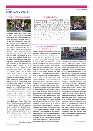 ALDO MORO EXPRESS
Il 5 maggio ci siamo recati in gita a Tren-
to. A dire il vero è stata una gita davvero
emozionante, bella, interessante e diver-
tente! Inizialmente abbiamo visitato il
castello del Buonconsiglio. Immortalato
nel 1494 in un celebre acquerello di Al-
brecht Dürer, esso fu fondato come pre-
sidio imperiale nella prima metà del 13
secolo lungo le mura urbane in posizione
dominante rispetto alle città. Fin dal
1255 divenne la sede dei principi vescovi
di Trento che lo trasformarono nel corso
dei secoli in una residenza. Esso è diviso
in tre parti: Castel Vecchio, Magno Palaz-
zo e Giunta Albertina. Noi abbiamo visita-
to le tre sezioni, ma sfortunatamente non
abbiamo potuto vedere la Torre
dell’Aquila. La visita è durata fino alle
11.30, dopo di che ci siamo recati al Duo-
mo: sembrava di essere nella cattedrale
di San Pietro, il prete ha perfino voluto
farci prendere parte alla preghiera del
mezzogiorno. Dopo la pausa pranzo siamo
andati a visitare il Muse (il museo della
scienza naturale di Trento), dove siamo
stati divisi in due gruppi: il primo ha se-
guito la guida ai piani superiori, che ha
spiegato i vari stadi dell’evoluzione uma-
na, ha illustrato alcune delle principali
nuove conquiste tecnologiche (come la
stampante 3D) e spiegato i principali
problemi ambientali. Il secondo gruppo,
invece, è rimasto nella “palestra della
scienza”, dove ha eseguito alcuni esperi-
menti. Quello che è piaciuto di più in ge-
nerale è stato l’esperimento della cannuc-
cia: esso consisteva nell’ infilare una can-
nuccia in un bastoncino di metallo e mor-
derlo, in modo che tappandosi le orecchie
si sentiva della musica classica! Da parte
di noi ragazzi, vorremmo dire che è stata
una gita indimenticabile perché siamo
stati insieme, ci siamo divertiti e abbiamo
fatto nuove scoperte.
A CURA DI PEZZOTTA 1^B
Pagina 6 Aldo Moro EXPRESS
GITE SCOLASTICHE
Arena e natura...
Le seconde sono andate in gita il 18 aprile 2016 a Verona.
Sono partiti alle 7.30 e sono ritornati alle 19:30. Li hanno
accompagnati le professoresse Pievani, Barcella, Giavarini,
Ciglione e la nostra adorabile stagista Beatrice. Le seconde
hanno raccontato che si sono divertite perché a Sirmione
hanno giocato in riva al lago di Garda ma soprattutto perché
sono stati insieme. Il clima era sereno e caldo, dunque hanno
pranzato sulla spiaggia a Sirmione. La parte che ci ha colpiti
di più è stata l’arena di Verona. Hanno imparato la storia
della città, anche se i castelli ed i musei erano tutti chiusi, e
dunque non hanno potuto visitarli. A CURA DI ASGHAR 1^B
Trento: che Buonconsiglio!
Toscana: una terra ricca..
di energia!
Il ritrovo davanti alla scuola era previsto per
le 5:15, ma talmente tanta era l’adrenalina che
molti sono arrivati perfino in anticipo. Il viag-
gio è durato 5 ore, durante le quali qualcuno
ha dormito (recuperando preziose ore di son-
no perse la notte per l’emozione), qualcun
altro ha ascoltato musica, molti giocavano ad
“Obbligo o verità”… Insomma, i classici passa-
tempi da viaggio in pullman! Firenze è una città
bellissima, con molta gente per le viuzze, un
sacco di turisti (specie orientali: loro sono
dappertutto…) e moltissimi ambulanti, i prefe-
riti di noi ragazzi: come resistere alla tenta-
zione di un bel paio di occhiali “fashion”??
All’arrivo i professori ci hanno lasciati liberi di
scorrazzare – purché tornassimo in tempo per
la visita guidata – così ci siamo potuti sfogare,
dopo tutte quelle ore seduti in pullman. Abbia-
mo pranzato ai giardini, poi è iniziata la visita.
La prima tappa è stata Piazza della Signoria,
poi ci siamo avviati per Ponte Vecchio e in
seguito abbiamo visitato un Palazzo bellissimo
situato su una collina (sempre inseguiti dagli
onnipresenti venditori ambulanti). Dopo siamo
andati a Santa Maria del Fiore e abbiamo
visto la famosa cupola di Brunelleschi; infine i
professori ci hanno lasciato un po’ liberi e
siamo entrati all’Hard Rock Café e alla Apple.
A questo punto il pullman ci ha portati all’hotel
e, dopo l’assegnazione delle camere, ci siamo
precipitati in stanza a fare una doccia sacro-
santa (dopo tutto quel caldo e quella strada).
Dopo cena i professori ci hanno lasciati liberi
di passare da una stanza all’altra (sarebbe
stato inutile impedircelo) fino alle 23.30 (vi
basti pensare che ad un certo punto eravamo
in 20 sdraiati su tre letti a vedere “Ciao
Darwin” e ridere come scemi!), poi sono
passati a controllare e tutti siamo andati
buoni a fare la nanna. Come potrete im-
maginare non tutti lo hanno fatto davve-
ro… Ma questa è un’altra storia! Ed è il
bello delle gite. Il giorno dopo la sveglia è
suonata alle 7 e abbiamo fatto colazione
tutti insieme per poi partire in direzione
di Larderello. Anche la visita alla centrale
geotermica è stata interessante (a parte
la micidiale puzza di zolfo). Ci hanno divisi
in due gruppi, mentre il primo visitava la
centrale l’altro visitava il “museo” e vede-
va un video esplicativo, poi ci si scambia-
va. Qualcuno l’ha trovato un po’ noioso, ma
ci siamo rifatti con il pranzo: infatti ab-
biamo mangiato una pizza strepitosa in un
luogo che ci hanno indicato le guide! Dopo
un po’ di svago, purtroppo è arrivato il
momento di partire: eravamo tutti molto
stanchi, ma le risate non sono mancate di
certo. Alla fine siamo rientrati alle 20.30
nella nostra Calcinate, pieni di bei ricordi.
Si ha ragione quando si dice che la gita di
terza media è la più bella, perché ci siamo
divertiti tantissimo e abbiamo avuto modo
di conoscerci meglio tra di noi.
A CURA DI GUSSAGO 3^C
 