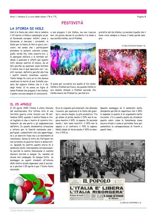 ALDO MORO EXPRESS
Questo sondaggio mi è sembrato molto
deludente perché mi aspettavo che il 90%
lo sapesse in quanto è un argomento molto
toccante. C'è a questo punto da chiedersi
quanto valori come la Resistenza siano
ancora attuali e come si potrebbe fare per
aumentare la consapevolezza di fronte a
questi temi...
A CURA DI CAPOFERRI 1^B
LA STORIA DI HOLI
Anno 1. Numero 3. a cura della classe 1^B e 1^C. Pagina 8
Holi è la festa dei colori che si celebra
il 22 marzo in India e assomiglia un po’
al Carnevale europeo: infatti, come a
Carnevale si lanciano i coriandoli, in
India per la festa di Holi si gioca con i
colori, nel senso che i partecipanti
prendono la polvere colorata (rosso,
giallo, verde, blu, viola, azzurro ecc…),
la spargono nell’aria o la buttano ad-
dosso a qualcuno e infatti per questo
tutti devono vestirsi di bianco, da un
lato perché se qualcuno vuole buttare
il colore non si può sporcare con i ve-
stiti normali, dall’altro perché alla fine
i vestiti bianchi diventano colorati.
Tanto tempo fa c’era un re che doveva
vendicare la morte di suo fratello cau-
sata dal signore Vishnu che è il dio
degli hindu. Il re aveva un figlio di
nome Prahlad che pregava il dio Vishnu:
il padre cercava sempre di convincerlo
protetto dal dio Vishnu. La morale è quella che il
bene vince sempre e invece il male perde sem-
pre.
A CURA DI KAUR E BASRA 1^B
Ecco le risposte più esilaranti che abbiamo
ricevuto: per qualcuno è la festa del giubi-
leo o, ancora meglio, la gita scolastica. Tra
gli alunni di prima media il 70% non lo sa-
peva mentre il 30% lo sapeva. In seconda
media i dati sono invertiti: il 30% non lo
sapeva e al contrario il 70% lo sapeva.
Nella classe di terza media il 30% no men-
tre il 70% sì. .
a non pregare il dio Vishnu, ma non riusciva
mai. Un giorno decise di ucciderlo e lo disse a
sua sorella Holika, zia di Prahlad.
Il piano per ucciderlo era quello di far seder
Holika e Prahlad sul fuoco, ma quando Holika si
era seduta insieme a Prahlad succede che
Holika muore ma Prahlad no, perché era
Il 25 aprile 1945 l'Italia è stata liberata
dal nazifascismo. Era l’ultimo atto di una
terribile guerra civile iniziata con l’8 set-
tembre 1943, quando il nostro Paese si tro-
vò tagliato in due e teatro di scontro tra i
tedeschi da una parte e gli angloamericani
dall’altra. In questa drammatica situazione
a lottare per la libertà restavano solo i
partigiani, combattenti che non appartengo-
no a un esercito fisso ma a un movimento di
resistenza. Senza la lotta dei Partigiani noi
non avremmo un governo libero e democrati-
co. Quando ho sentito questa storia mi è
sembrata molto interessante ed emozionan-
te perché la nostra liberazione è costata
davvero lacrime e sangue. Io, insieme ad
alcune mie compagne, ho dunque fatto un
sondaggio su quanti studenti all'interno
della nostra scuola sapevano cosa è succes-
so e perché il 25 aprile è per l'Italia festa
nazionale.
IL 25 APRILE
FESTIVITÀ
 