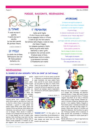 ALDO MORO EXPRESS
Le stelle che brillano
Nell’azzurro del ciel
Mi fanno pensare
Soltanto a te.
A CURA DI RANIERI 1^C
POESIE, RACCONTI, RECENSIONI.
ragazzi iscritti al club se vanno via perché
si annoiano. Le vacanze estive di Greg sono
quasi terminate, non sono andate tanto
bene, perché ha avuto alcune discussioni
con suo padre ma dopo si è risolto tutto.
“Diario di una schiappa” mi ha colpito mol-
to perché affronta le questioni di noi ado-
lescenti per esempio: essere responsabili,
affrontare le difficoltà, essere prudenti e
impegnarsi.
A CURA DI VECCHI 1^C
“INSIDE-OUT”: Il film parla di una
ragazza di nome Riley che dal Minnesota si
deve trasferire a San Francisco: la atten-
dono dunque una nuova vita, una nuova
scuola e una nuova casa.
In questo
numero vi
parlerò di
questo adole-
scente di nome
Greg Affley
che frequenta
le scuole se-
condarie che
si sente una
vera schiappa.
Sono appena
arrivate le
vacanze estive, tutti i ragazzi si divertono
molto all’aria aperta, ma Greg è un “nerd” che
si diverte a stare chiuso in casa davanti alla
televisione, a giocare ai video games; sua
madre Susan Affley vuole fargli capire che
l’estate è fatta non solo per stare davanti alla
televisione, ma anche per stare in compagnia
con la famiglia. Allora decide di andare in
vacanza con la famiglia del suo amico del cuo-
re, di nome Rowley ma non è andata come
sperava. Visto che Greg ei suoi amici non leg-
gono tanti libri, alla mamma di Greg viene in
mente un’idea stupenda: di fondare un club
per leggere i libri; ma a poco a poco tutti i
IL DIARIO DI UNA SCHIAPPA “VITA DA CANI” (di Jeff Kinney)
Pagina 9 Aldo Moro EXPRESS
LE STELLE
Ti vedo ma non ti
guardo,
ti sento ma non ti
ascolto.
Le tue dolci parole
Mi portano timore.
A CURA DI RANIERI 1^C
AFORISMI
Il silenzio non significa sempre sì.
A volte significa ‘sono stanca di spiegare
a persone a cui non importa di capire’.
Al giorno d’oggi,
le relazioni incominciano con un “mi piaci”
e finiscono con un “rimuovi dagli amici’”
la gente vede, sente, parla …
purtroppo vede male, sente poco e parla troppo.
Vado a scuola penso a te …
Vado alla lavagna penso a te …
Vado al posto e prendo tre.
Non ho tempo di odiare chi mi odia …
Sono impegnata ad amare chi mi ama …
Tanta voglia di crescere
Per poi accorgersi che rimanere bimbi
È la cosa più bella che ci sia.
A CURA DI MOUSHINE 1^C
IL TIMORE
RECENSIONI:
Riley non riesce ad accettare il cambiamen-
to e scappa. Nel frattempo, nel Quartier
Generale (ovvero il luogo della nostra mente
in cui nascono le emozioni), Gioia e Tristezza
vengono risucchiate da un tubo e finiscono
nella memoria a lungo termine. Insieme cer-
cano di ritornare al Quartier Generale anche
perché, in loro assenza, Rabbia, Disgusto e
Paura hanno preso il comando provocando una
serie di guai. Solo dopo un lungo viaggio Tri-
stezza e Gioia sono riuscite a ritornare nel
Quartiere Generale. Alla fine Gioia ha capito
che Tristezza sarebbe stata la salvezza di
Riley perché solo accettando la Tristezza
Riley inizia a compiere le scelte giuste per il
suo futuro.
Morale della storia: la Gioia è importante ma
anche la tristezza lo è!
A CURA DI NDOME 1^C
Sulle verdi foglie
Ci sta il bruco con le voglie
Su un cespuglio tutto e’ in fiore
ci sono le api che fan rumore.
Da lontano nello stagno ci sono le rane,
che fanno il bagno.
Le campane suonano a festa
sento un grillo nella testa.
Nell’erba ci sono i grilli,
e i bambini che corrono arzilli.
I balconi sono in fiore,
Trasformano tutto in colore.
La primavera è arrivata
E finalmente son rinata!
A CURA DI GRITTI 1^C
E’ PRIMAVERA!
 