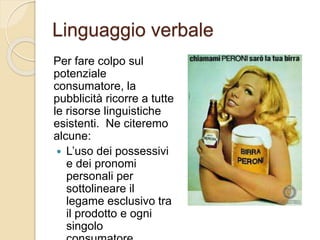 Linguaggio verbale
Per fare colpo sul
potenziale
consumatore, la
pubblicità ricorre a tutte
le risorse linguistiche
esistenti. Ne citeremo
alcune:
 L’uso dei possessivi
e dei pronomi
personali per
sottolineare il
legame esclusivo tra
il prodotto e ogni
singolo
 