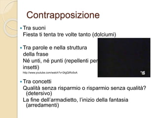 Contrapposizione
 Tra suoni
Fiesta ti tenta tre volte tanto (dolciumi)
 Tra parole e nella struttura
della frase
Né unti, né punti (repellenti per
insetti)
http://www.youtube.com/watch?v=2kjjQiRo5oA
 Tra concetti
Qualità senza risparmio o risparmio senza qualità?
(detersivo)
La fine dell’armadietto, l’inizio della fantasia
(arredamenti)
 