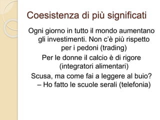 Coesistenza di più significati
Ogni giorno in tutto il mondo aumentano
gli investimenti. Non c’è più rispetto
per i pedoni (trading)
Per le donne il calcio è di rigore
(integratori alimentari)
Scusa, ma come fai a leggere al buio?
– Ho fatto le scuole serali (telefonia)
 