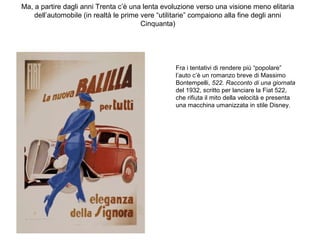 Ma, a partire dagli anni Trenta c’è una lenta evoluzione verso una visione meno elitaria
dell’automobile (in realtà le prime vere “utilitarie” compaiono alla fine degli anni
Cinquanta)

Fra i tentativi di rendere più “popolare”
l’auto c’è un romanzo breve di Massimo
Bontempelli, 522. Racconto di una giornata
del 1932, scritto per lanciare la Fiat 522,
che rifiuta il mito della velocità e presenta
una macchina umanizzata in stile Disney.

 