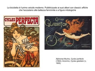 La bicicletta è il primo veicolo moderno. Pubblicizzato ai suoi albori con classici affiche
che l’accostano alla bellezza femminile o a figure mitologiche

Alphonse Mucha, Cycles perfecta
(1902); Anonimo, Cycles gladiator (c.
1905)

 