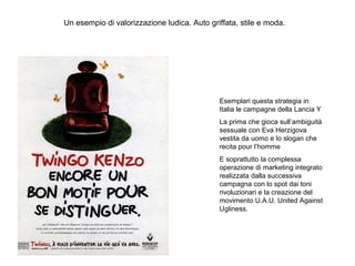 Un esempio di valorizzazione ludica. Auto griffata, stile e moda.

Esemplari questa strategia in
Italia le campagne della Lancia Y
La prima che gioca sull’ambiguità
sessuale con Eva Herzigova
vestita da uomo e lo slogan che
recita pour l’homme
E soprattutto la complessa
operazione di marketing integrato
realizzata dalla successiva
campagna con lo spot dai toni
rivoluzionari e la creazione del
movimento U.A.U. United Against
Ugliness.

 