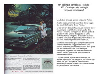 Un esempio composito. Pontiac
1960. Quali opposte strategie
vengono combinate?

La vita è un romanzo quando sei su una Pontiac
A volte, presto, ammira lo splendore di una coppia
che condivide l’incanto di una Pontiac.
Li vedi arrivare da qualche parte, ad esempio. Sono
fieri, sempre, perché la linea chiara, pulita della
Pontiac li presenta come persone di buon gusto. (E
guardali mentre gettano di soppiatto un ultima
occhiata alla loro auto prima di lasciarla. Questo è
un istinto comune a chi possiede una Pontiac ed ha
una vera attrazione per l’autentica bellezza.)
O nota l’espressione di gioia completa della coppia
successiva che vedi viaggiare a bordo di una
Pontiac. Si stanno godendo l’eccitazione della guida
che mai viene meno – Le ruote ad ampia
carreggiata, progettate per dare alla Pontiac una
perfetta stabilità, precisione, manovrabilità, un
controllo rassicurante.
La quiete, inoltre, è parte dell’incantesimo che
avvolge ogni coppia che viaggia su una Pontiac. Un
nuovo uso, più consapevole, dell’isolamento
attutisce ogni rumore molesto che potrebbe minare
un giro rilassante e appagante. [...]

 