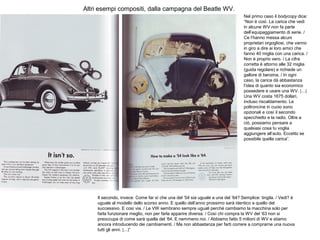 Altri esempi compositi, dalla campagna del Beatle WV.
Nel primo caso il bodycopy dice:
“Non è così. La carica che vedi
in alcune WV non fa parte
dell’equipaggiamento di serie. /
Ce l’hanno messa alcuni
proprietari orgogliosi, che vanno
in giro a dire ai loro amici che
fanno 40 miglia con una carica. /
Non è proprio vero. / La cifra
corretta è attorno alle 32 miglia
(guida regolare) e richiede un
gallore di benzina. / In ogni
caso, la carica dà abbastanza
l’idea di quanto sia economico
possedere e usare una WV. [...]
Una WV costa 1675 dollari,
incluso riscaldamento. Le
poltroncine in cuoio sono
opzionali e così il secondo
specchietto e la radio. Oltre a
ciò, possiamo pensare a
qualsiasi cosa tu voglia
aggiungere all’auto. Eccetto se
possibile quella carica”.

Il secondo, invece: Come far sì che una del ’54 sia uguale a una del ’64? Semplice: tingila. / Vedi? è
uguale al modello dello scorso anno. E quello dell’anno prossimo sarà identico a quello del
successivo. E così via. / Le VW sembrano sempre uguali perché cambiamo la macchina solo per
farla funzionare meglio, non per farla apparire diversa. / Così chi compra la WV del ’63 non si
preoccupa di come sarà quella del ’64. E nemmeno noi. / Abbiamo fatto 5 milioni di WV e stiamo
ancora introducendo dei cambiamenti. / Ma non abbastanza per farti correre a comprarne una nuova
tutti gli anni. [...]”

 