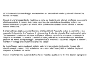 All’inizio la comunicazione Piaggio è tutta orientata sul versante dell’utilità e quindi dell’informazione
tecnica sul mezzo.
Si parla di una “propaganda che ristabilisca la verità sui risultati tecnici ottenuti, che faccia conoscere le
effettive possibilità di impiego della nostra macchina, che palesi al grande pubblico profano, ma
irresistibilmente ed ogni giorno più attratto verso quella motorizzazione utilitaria, ciò che la Vespa è
riuscita a realizzare”
E ancora all’inizio degli anni sessanta si dice che la pubblicità Piaggio ha evitato le polemiche e i toni
superlativi limitandosi a dire “qualcosa di interessante e di utile alla clientela”. Fra i suoi scopi c’è stato
“far conoscere il prodotto ed eliminare le diffidenze e i luoghi comuni che avevano accompagnato la
Vespa al suo nascere”; indicare le “possibilità di impiego del veicolo mostrandolo adatto a risolvere i
problemi del traffico e del parcheggio”; dimostrare la sua adattabilità “a qualsiasi categoria di persone”;
ricordare “i vantaggi e le soluzioni tecniche della Vespa”.
La rivista Piaggio invece riporta dati statistici sulla minor pericolosità degli scooter (in coda alle
classifiche degli incidenti, 1953), sulla bassa rumorosità della Vespa (1953), e dalla fine degli anni
cinquanta al problema del traffico.
Grande importanza della pubblicità below the line rispetto a quella above the line: depliant e pieghevoli

 