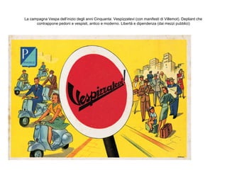 La campagna Vespa dell’inizio degli anni Cinquanta: Vespizzatevi (con manifesti di Villemot). Depliant che
contrappone pedoni e vespisti, antico e moderno. Libertà e dipendenza (dai mezzi pubblici)

 