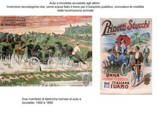 Auto e bicicletta accostate agli albori.
Invenzioni tecnologiche che, come aveva fatto il treno per il trasporto pubblico, svincolano la mobilità
dalla locomozione animale

Due manifesti di fabbriche torinesi di auto e
biciclette: 1900 e 1890

 