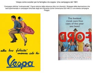 Vespa come scooter per la famiglia e la coppia. Una campagna del 1961.
Campagna definita “motivazionale”. Figura retorica della reticenza (dire non dicendo). Strategia della deprivazione che
sarà sperimentata in campagne fortunate degli anni Novanta (come l’americana Got milk?) o una stessa campagna
Piaggio.

 