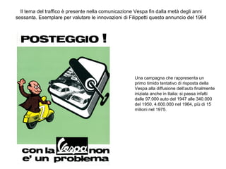 Il tema del traffico è presente nella comunicazione Vespa fin dalla metà degli anni
sessanta. Esemplare per valutare le innovazioni di Filippetti questo annuncio del 1964

Una campagna che rappresenta un
primo timido tentativo di risposta della
Vespa alla diffusione dell’auto finalmente
iniziata anche in Italia: si passa infatti
dalle 97.000 auto del 1947 alle 340.000
del 1950, 4.600.000 nel 1964, più di 15
milioni nel 1975.

 