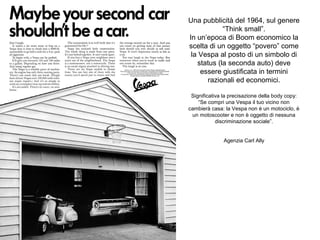 Una pubblicità del 1964, sul genere
“Think small”.
In un’epoca di Boom economico la
scelta di un oggetto “povero” come
la Vespa al posto di un simbolo di
status (la seconda auto) deve
essere giustificata in termini
razionali ed economici.
Significativa la precisazione della body copy:
“Se compri una Vespa il tuo vicino non
cambierà casa: la Vespa non è un motociclo, è
un motoscooter e non è oggetto di nessuna
discriminazione sociale”.
Agenzia Carl Ally

 