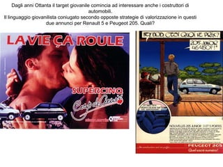 Dagli anni Ottanta il target giovanile comincia ad interessare anche i costruttori di
automobili.
Il linguaggio giovanilista coniugato secondo opposte strategie di valorizzazione in questi
due annunci per Renault 5 e Peugeot 205. Quali?

 
