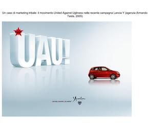 Un caso di marketing tribale: il movimento United Against Ugliness nella recente campagna Lancia Y (agenzia Armando
Testa, 2005)

 