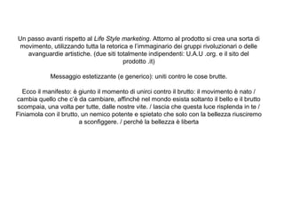 Un passo avanti rispetto al Life Style marketing. Attorno al prodotto si crea una sorta di
movimento, utilizzando tutta la retorica e l’immaginario dei gruppi rivoluzionari o delle
avanguardie artistiche. (due siti totalmente indipendenti: U.A.U .org. e il sito del
prodotto .it)
Messaggio estetizzante (e generico): uniti contro le cose brutte.
Ecco il manifesto: è giunto il momento di unirci contro il brutto: il movimento è nato /
cambia quello che c’è da cambiare, affinché nel mondo esista soltanto il bello e il brutto
scompaia, una volta per tutte, dalle nostre vite. / lascia che questa luce risplenda in te /
Finiamola con il brutto, un nemico potente e spietato che solo con la bellezza riusciremo
a sconfiggere. / perché la bellezza è liberta

 