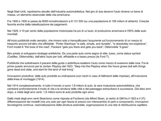 Negli Stati Uniti, rapidissimo decollo dell’industria automobilistica. Nel giro di due decenni l’auto diviene un bene di
massa, un elemento essenziale della vita americana.
Fra 1900 e 1920 si passa da 8000 immatricolazioni a 8.131.500 (su una popolazione di 106 milioni di abitanti). Crescita
favorita anche dalla ratealizzazione dei pagamenti.
Nel 1929, il 10 per cento della popolazione motorizzata ha più di un’auto; di produzione americana è l’85% delle auto
mondiali.
All’inizio pubblicità molto semplici, che mirano solo a tranquillizzare l’acquirente sul funzionamento di un mezzo di
trasporto ancora tutt’altro che affidabile: Porter Stanhope “is safe, simple, and durable”, “is absolutely non-explosive”;
Ford model A “the boss of the road”; Packard “gets you there and gets you back”; Oldsmobile “it goes”.
Ben presto si sviluppano strategie antitetiche. Da una parte auto come segno di stile, lusso, come status symbol
(Cadillac, Oldsmobile), dall’altra l’auto per tutti, affidabile e a basso prezzo (la Ford T).
Pubblicità che sottolineano il piacere della guida o addirittura esaltano l’auto come mezzo di evasione dalla noia. Fra le
prime questo annuncio per la Jordan Playboy del 1923: “Step into the Playboy when the hours grows dull with things
gone dead and stale, and start for the land of real living”.
Innovazioni produttive: dalle auto prodotte su ordinazione (con rischi in caso di fallimenti delle imprese), all’invenzione
della linea di montaggio (1914).
Nel 1914 complessivamente, in tutto il mondo ci sono 1,8 milioni di auto, la vera rivoluzione automobilistica, che
cambierà profondamente il modo di vita e la struttura delle città e del paesaggio extraurbano è successiva. Già dieci anni
dopo, a metà degli anni venti, 1,8 milioni sono le auto prodotte ogni anno.
Dalla metà degli anni venti Sloanismo come risposta al Fordismo (da Alfred Sloan, ai vertici di GM fra il 1923 e il 37):
differenziazione dei modelli (ma uno solo per ogni fascia di prezzo con interscambio di parti e componenti), innovazioni
tecnologiche continue, razionalizzazione della struttura aziendale, organizzazione di una rete di distribuzione capillare.

 