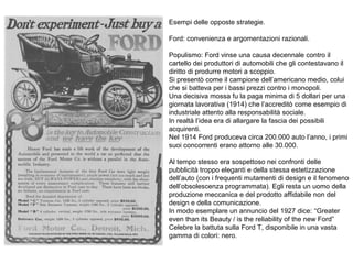 Esempi delle opposte strategie.
Ford: convenienza e argomentazioni razionali.
Populismo: Ford vinse una causa decennale contro il
cartello dei produttori di automobili che gli contestavano il
diritto di produrre motori a scoppio.
Si presentò come il campione dell’americano medio, colui
che si batteva per i bassi prezzi contro i monopoli.
Una decisiva mossa fu la paga minima di 5 dollari per una
giornata lavorativa (1914) che l’accreditò come esempio di
industriale attento alla responsabilità sociale.
In realtà l’idea era di allargare la fascia dei possibili
acquirenti.
Nel 1914 Ford produceva circa 200.000 auto l’anno, i primi
suoi concorrenti erano attorno alle 30.000.
Al tempo stesso era sospettoso nei confronti delle
pubblicità troppo eleganti e della stessa estetizzazione
dell’auto (con i frequenti mutamenti di design e il fenomeno
dell’obsolescenza programmata). Egli resta un uomo della
produzione meccanica e del prodotto affidabile non del
design e della comunicazione.
In modo esemplare un annuncio del 1927 dice: “Greater
even than its Beauty / is the reliability of the new Ford”
Celebre la battuta sulla Ford T, disponibile in una vasta
gamma di colori: nero.

 